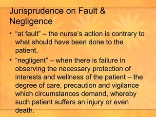 Jurisprudence on Fault & Negligence “at fault” – the nurse’s action is contrary to what should have been done to the patient.  “negligent” – when there is failure in observing the necessary protection of interests and wellness of the patient – the degree of care, precaution and vigilance which circumstances demand, whereby such patient suffers an injury or even death.  