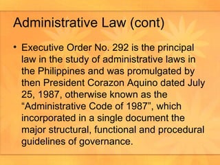 Administrative Law (cont) Executive Order No. 292 is the principal law in the study of administrative laws in the Philippines and was promulgated by then President Corazon Aquino dated July 25, 1987, otherwise known as the “Administrative Code of 1987”, which incorporated in a single document the major structural, functional and procedural guidelines of governance.  