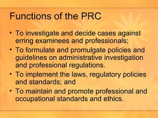 Functions of the PRC To investigate and decide cases against erring examinees and professionals; To formulate and promulgate policies and guidelines on administrative investigation and professional regulations.  To implement the laws, regulatory policies and standards; and To maintain and promote professional and occupational standards and ethics.  