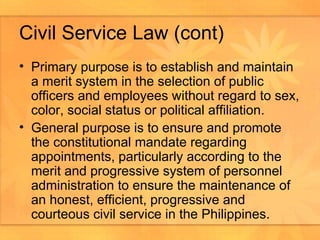 Civil Service Law (cont) Primary purpose is to establish and maintain a merit system in the selection of public officers and employees without regard to sex, color, social status or political affiliation. General purpose is to ensure and promote the constitutional mandate regarding appointments, particularly according to the merit and progressive system of personnel administration to ensure the maintenance of an honest, efficient, progressive and courteous civil service in the Philippines.  