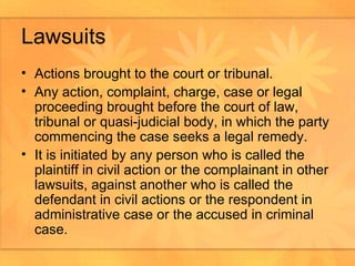 Lawsuits Actions brought to the court or tribunal.  Any action, complaint, charge, case or legal proceeding brought before the court of law, tribunal or quasi-judicial body, in which the party commencing the case seeks a legal remedy.  It is initiated by any person who is called the plaintiff in civil action or the complainant in other lawsuits, against another who is called the defendant in civil actions or the respondent in  administrative case or the accused in criminal case.  