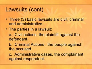 Lawsuits (cont) Three (3) basic lawsuits are civil, criminal and administrative.  The parties in a lawsuit: a.  Civil actions, the plaintiff against the defendant. b.  Criminal Actions , the people against the accused. c.  Administrative cases, the complainant against respondent.  