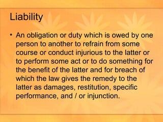 Liability An obligation or duty which is owed by one person to another to refrain from some course or conduct injurious to the latter or to perform some act or to do something for the benefit of the latter and for breach of which the law gives the remedy to the latter as damages, restitution, specific performance, and / or injunction.  