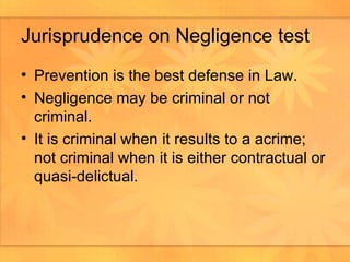 Jurisprudence on Negligence test Prevention is the best defense in Law. Negligence may be criminal or not criminal. It is criminal when it results to a acrime; not criminal when it is either contractual or quasi-delictual. 