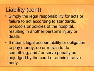 Liability (cont) Simply the legal responsibility for acts or failure to act according to standards, protocols or policies of the hospital, resulting in another person’s injury or death.  It means legal accountability or obligation to pay money, do or refrain to do something, and / or serve penalty as adjudged by the court or administrative body.  