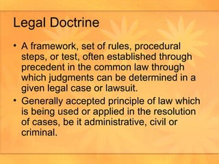 Legal Doctrine A framework, set of rules, procedural steps, or test, often established through precedent in the common law through which judgments can be determined in a given legal case or lawsuit.  Generally accepted principle of law which is being used or applied in the resolution of cases, be it administrative, civil or criminal.  