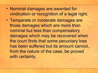 Nominal damages are awarded for vindication or recognition of a legal right. Temperate or moderate damages are those damages which are more than nominal but less than compensatory damages which may be recovered when the court finds that some pecuniary loss has been suffered but its amount cannot, from the nature of the case, be proved with certainty.  
