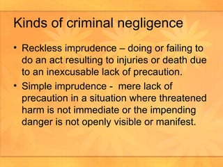 Kinds of criminal negligence Reckless imprudence – doing or failing to do an act resulting to injuries or death due to an inexcusable lack of precaution. Simple imprudence -  mere lack of precaution in a situation where threatened harm is not immediate or the impending danger is not openly visible or manifest.  