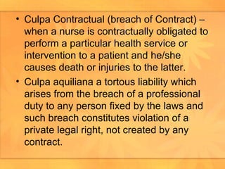 Culpa Contractual (breach of Contract) – when a nurse is contractually obligated to perform a particular health service or intervention to a patient and he/she causes death or injuries to the latter.  Culpa aquiliana a tortous liability which arises from the breach of a professional duty to any person fixed by the laws and such breach constitutes violation of a private legal right, not created by any contract. 