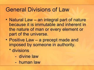 General Divisions of Law Natural Law – an integral part of nature because it is immutable and inherent in the nature of man or every element or part of the universe.  Positive Law – a precept made and imposed by someone in authority.  * divisions -  divine law  -  human law 