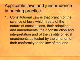 Applicable laws and jurisprudence in nursing practice Constitutional Law is that branch of the science of laws which treats of the nature of constitutions, their adoptions and amendments, their construction and interpretation and of the validity of legal enactments as tested by the criterion of their conformity to the law of the land.  