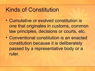 Kinds of Constitution Cumulative or evolved constitution is one that originates in customs, common law principles, decisions or courts, etc.  Conventional constitution is an enacted constitution because it is deliberately passed by a representative body or a ruler. 