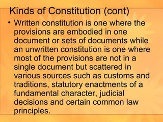 Written constitution is one where the provisions are embodied in one document or sets of documents while an unwritten constitution is one where most of the provisions are not in a single document but scattered in various sources such as customs and traditions, statutory enactments of a fundamental character, judicial decisions and certain common law principles.  Kinds of Constitution (cont) 