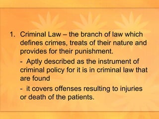 Criminal Law – the branch of law which defines crimes, treats of their nature and provides for their punishment.  -  Aptly described as the instrument of criminal policy for it is in criminal law that are found -  it covers offenses resulting to injuries or death of the patients.  