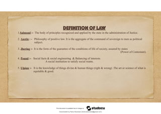 Definition of Law
1.Salmond :- The body of principles recognized and applied by the state in the administration of Justice.
2. Austin : - Philosophy of positive law. It is the aggregate of the command of sovereign to men as political
subject.
3. Jhering :- It is the form of the guarantee of the conditions of life of society, assured by states
(Power of Contestant).
4. Pound :- Social facts & social engineering & Balancing of interests
A social institution to satisfy social wants.
5. Ulpian :- It is the knowledge of things divine & human things (right & wrong) .The art or science of what is
equitable & good.
Downloaded by Rahul Bansiwal (24rahulbansiwal@gmail.com)
lOMoARcPSD|21946058
 