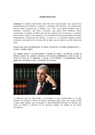 JURISCONSULTO 
Concepto El vocablo jurisconsulto viene del latín “jurisconsultos” que quiere decir 
experimentado del derecho o experto o conocedor del derecho, con componentes 
léxicos como el genitivo de la palabra “ius” “iuris” que significa derecho más el 
participio “consultus” del verbo “consulere” que quiere decir deliberar, tomar 
resoluciones o medidas también velar por los intereses de las personas. La palabra 
jurisconsulto, según la real academia, le es atribuida a la persona dedicada al estudio, 
interpretación y aplicación del derecho. Es decir es un individuo experto, letrado, 
instruido y conocedor en las ciencias de las leyes, que se dedica a escribir sobre esta 
rama. 
Persona que conoce profundamente la ciencia del derecho y se dedica principalmente a 
resolver consultas legales. 
Los antiguos daban a sus jurisconsultos el nombre de sabios y de filósofos, porque la 
filosofía encierra los primeros elementos del derecho prohibiéndonos, todo lo que es 
contra las leyes de la naturaleza, y porque así la filosofía y la jurisprudencia tienen 
igualmente por objeto el amor y la práctica de la justicia. 
La diferencia entre un jurisconsulto y un abogado es que el jurisconsulto es un culto 
pensador del derecho o teórico del mismo, únicamente piensa sobre esta ciencia, teoriza 
y luego opina; mientras que un abogado es aquel profesional licenciado en derecho, que 
ejerce la defensa y dirección en los procesos jurídicos de algunas de las partes 
investigadas. 
 