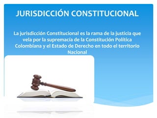 JURISDICCIÓN CONSTITUCIONAL
La jurisdicción Constitucional es la rama de la justicia que
vela por la supremacía de la Constitución Política
Colombiana y el Estado de Derecho en todo el territorio
Nacional
 