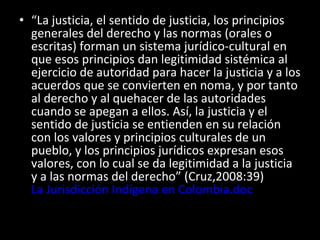 “ La justicia, el sentido de justicia, los principios generales del derecho y las normas (orales o escritas) forman un sistema jurídico-cultural en que esos principios dan legitimidad sistémica al ejercicio de autoridad para hacer la justicia y a los acuerdos que se convierten en noma, y por tanto al derecho y al quehacer de las autoridades cuando se apegan a ellos. Así, la justicia y el sentido de justicia se entienden en su relación con los valores y principios culturales de un pueblo, y los principios jurídicos expresan esos valores, con lo cual se da legitimidad a la justicia y a las normas del derecho” (Cruz,2008:39)  La Jurisdicción Indígena en Colombia.doc 