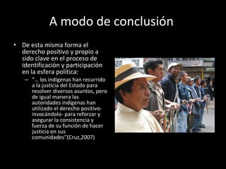 A modo de conclusión  De esta misma forma el derecho positivo y propio a sido clave en el proceso de identificación y participación en la esfera política: “…  los indígenas han recurrido a la justicia del Estado para resolver diversos asuntos, pero de igual manera las autoridades indígenas han utilizado el derecho positivo- invocándolo- para reforzar y asegurar la consistencia y fuerza de su función de hacer justicia en sus comunidades”(Cruz,2007) 