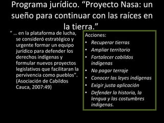 Programa jurídico. “Proyecto Nasa: un sueño para continuar con las raíces en la tierra.”  “ …  en la plataforma de lucha, se consideró estratégico y urgente formar un equipo jurídico para defender los derechos indígenas y formular nuevos proyectos legislativos que facilitaran la pervivencia como pueblos”. (Asociación de Cabildos Cauca, 2007:49) Acciones:  Recuperar tierras Ampliar territorio Fortalecer cabildos indígenas No pagar terraje Conocer las leyes indígenas Exigir justa aplicación  Defender la historia, la lengua y las costumbres indígenas.  