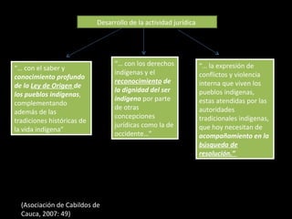 “…  con el saber y  conocimiento profundo de la  Ley de Origen  de los pueblos indígenas , complementando además de las tradiciones históricas de la vida indígena”  “…  con los derechos indígenas y el  reconocimiento  de la dignidad del ser indígena  por parte de otras concepciones jurídicas como la de occidente…” “…  la expresión de conflictos y violencia interna que viven los pueblos indígenas, estas atendidas por las autoridades tradicionales indígenas, que hoy necesitan de  acompañamiento en la  búsqueda de resolución.”  Desarrollo de la actividad jurídica  (Asociación de Cabildos de Cauca, 2007: 49) 