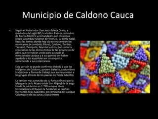 Municipio de Caldono Cauca  Según el historiador Don Jesús María Otero, a mediados del siglo XVl, los Indios Paeces, oriundos de Tierra Adentro y comandados por el cacique Diego Calambás huyeron de Vitoncó, su tierra natal, hacia las tierras donde hoy día se encuentran los municipios de Jambaló, Pitayó, Caldono, Toribío, Tacueyó, Paniquitá, Noviráo y otros, por temor a represalias de las demás tribus de las provincias de páez, que se habían unido para castigar al mencionado cacique y a sus gentes por haber ayudado a los españoles en la conquista, sometiendo a sus coterráneos Esta versión se puede confirmar debido a que los indígenas de Caldono, poseen dialecto, costumbres tradiciones y forma de trabajo que corresponden a los grupos étnicos de los paeces de Tierra Adentro. La versión más conocida de su fundación es que la Marqueza de la Majestad de San Miguel de la Vega fundo la población en 1.730 aunque otros historiadores atribuyen la fundación al capitán Hernando Arias Saavedra, en compañía del Cacique Calambas y de los curas y Doctrineros 