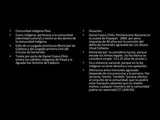Comunidad indígena Páez. Fuero indígena: pertenece a la comunidad (identidad cultural) y hecho se dio dentro de la comunidad indígena.  Fallo de un juzgado promiscuo Municipal de Caldono y del Juzgado primero Civil del Circuito de Santander.  Tutela por parte de Daniel Copus Chilo contra los cabildos indígenas de Pioyá y la Aguada San Antonio de Caldono.  Situación: Daniel Copus Chilo. Penitenciaría Nacional en la ciudad de Popayán.  2004. por pena impuesta de 40 años por la comisión del delito de homicidio agravado de Luis Álvaro Ulcué Collazos. Demanda por: la considera injusta, porque excede los límites legales. (la ley blanca se considera simple. 13 a 25 años de prisión.)  Va a instancia nacional, porque en la ley indígena no tiene derecho a una apelación.  Diferencia entre homicidio agravado (depende de circunstancias y la persona. Por cercanía, familia. También “porque afectan al conjunto de la comunidad, que no podría estar tranquila sabiendo que sin mediar motivo, cualquier miembro de la comunidad podría ser asesinado”(T-1294-05). 