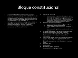 Bloque constitucional  “ Las autoridades indígenas pueden ejercer sus propias funciones jurisdiccionales dentro de su ámbito territorial, con autonomía,  sin desbordar los limites o parámetros que la  misma Constitución ha impuesto o sea, "de conformidad con sus usos y costumbres, siempre y cuando no sean contrarios a la Constitución y a la ley” (T-1294-05. 3) Los Resguardos están debidamente organizados, a través de autoridades que ejercen el control social y jurisdiccional.  Se había juzgado el hecho, ya se esta cumpliendo . Desconocer todo el proceso anterior implica asumir competencias extralimitando funciones.  Articulo 246. CP de 1991. “ Las autoridades de los pueblos indígenas podrán ejercer funciones jurisdiccionales dentro de su ámbito territorial, de conformidad con sus propias normas y procedimientos, siempre que no sean contrarios a la Constitución y leyes de la república. La ley establecerá las formas de coordinación de esta jurisdicción especial con el sistema nacional. Elementos de la jurisdicción indígena: Autoridades  judiciales propias de los grupos indígenas. La potestad de normas y procedimientos  Sujeción de dichas jurisdicciones y normas  constitución  y leyes La competencia del legislador para coordinación de ambos sistemas.  Se apoyan en sentencias T-349 de 1996 Carlos Gaviria Díaz. Se aboga a una autonomía como forma viable de la supervivencia de la diversidad cultural de los pueblos.  Maximización de autonomía y minimización de las restricciones.  T-533 de 1997: debido proceso, es un limite a la jurisdicción especial, de acuerdo a reglas de la organización social, política y jurídica de la comunidad. /se acerquen a las prácticas tradicionales que sirven de sustento a la cohesión social.  SU 039 de 1997 Convenio 169  Constitución política colombiana Lectura desde la antropología. Peritaje.  