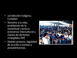 Jurisdicción indígena. Cumplan Derecho a la vida, prohibición de la esclavitud y tortura. (consenso intercultural y núcleo de derechos intangibles DH) Debido proceso, legalidad de acurdo a normas y procedimientos.  