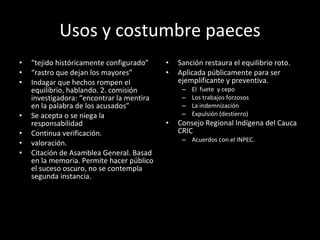 Usos y costumbre paeces “ tejido históricamente configurado” “ rastro que dejan los mayores” Indagar que hechos rompen el equilibrio, hablando. 2. comisión investigadora: “encontrar la mentira en la palabra de los acusados” Se acepta o se niega la responsabilidad Continua verificación.  valoración. Citación de Asamblea General. Basad en la memoria. Permite hacer público el suceso oscuro, no se contempla segunda instancia. Sanción restaura el equilibrio roto.  Aplicada públicamente para ser ejemplificante y preventiva.  El  fuete  y cepo Los trabajos forzosos La indemnización Expulsión (destierro) Consejo Regional Indígena del Cauca CRIC Acuerdos con el INPEC. 