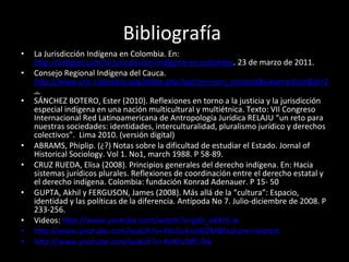 Bibliografía  La Jurisdicción Indígena en Colombia. En:  http://artigoo.com/la-jurisdiccion-indigena-en-colombia . 23 de marzo de 2011. Consejo Regional Indígena del Cauca.  http://www.cric-colombia.org/index.php?option=com_content&view=article&id=26&Itemid=41  .  SÁNCHEZ BOTERO, Ester (2010). Reflexiones en torno a la justicia y la jurisdicción especial indígena en una nación multicultural y multiétnica. Texto: VII Congreso Internacional Red Latinoamericana de Antropología Jurídica RELAJU “un reto para nuestras sociedades: identidades, interculturalidad, pluralismo jurídico y derechos colectivos”.  Lima 2010. (versión digital) ABRAMS, Phiplip. (¿?) Notas sobre la dificultad de estudiar el Estado. Jornal of Historical Sociology. Vol 1. No1, march 1988. P 58-89. CRUZ RUEDA, Elisa (2008). Principios generales del derecho indígena. En: Hacia sistemas jurídicos plurales. Reflexiones de coordinación entre el derecho estatal y el derecho indígena. Colombia: fundación Konrad Adenauer. P 15- 50 GUPTA, Akhil y FERGUSON, James (2008). Más allá de la “cultura”: Espacio, identidad y las políticas de la diferencia. Antípoda No 7. Julio-diciembre de 2008. P 233-256.  Videos:  http://www.youtube.com/watch?v=gzD_oKXr5-w   http://www.youtube.com/watch?v=Yto1u4noWZM&feature=related http://www.youtube.com/watch?v=XnWuldfC-0w 