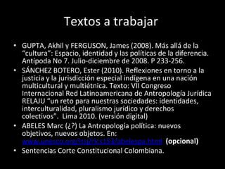 Textos a trabajar  GUPTA, Akhil y FERGUSON, James (2008). Más allá de la “cultura”: Espacio, identidad y las políticas de la diferencia. Antípoda No 7. Julio-diciembre de 2008. P 233-256.  SÁNCHEZ BOTERO, Ester (2010). Reflexiones en torno a la justicia y la jurisdicción especial indígena en una nación multicultural y multiétnica. Texto: VII Congreso Internacional Red Latinoamericana de Antropología Jurídica RELAJU “un reto para nuestras sociedades: identidades, interculturalidad, pluralismo jurídico y derechos colectivos”.  Lima 2010. (versión digital) ABELES Marc (¿?) La Antropología política: nuevos objetivos, nuevos objetos. En:  www.unesco.org/issj/rics153/abelespa.html   (opcional) Sentencias Corte Constitucional Colombiana.  