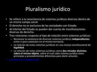 Pluralismo jurídico  Se refiere a la coexistencia de sistemas jurídicos diversos dentro de un mismo campo social. El derecho no es exclusivo de las sociedades con Estado. Al interior del Estado se pueden dar cuenta de manifestaciones diversas de derecho.  Tres relaciones respecto al tipo de relación entre sistemas jurídicos: Reconoce la existencia de diversos sistemas jurídicos  independientes  entre sí pero coexisten en el mismo territorio. La relación de estos sistemas jurídicos en una mutua constitucional de  legalidad . La relación de estos sistemas jurídicos como  dos miradas distintas  sobre el mismo objeto , sobre el cual cada sistema jurídico tiene principios y procedimientos diferentes para darle solución.  jurisdicción indígena.pdf 