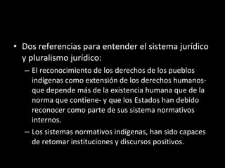Dos referencias para entender el sistema jurídico y pluralismo jurídico: El reconocimiento de los derechos de los pueblos indígenas como extensión de los derechos humanos- que depende más de la existencia humana que de la norma que contiene- y que los Estados han debido reconocer como parte de sus sistema normativos internos. Los sistemas normativos indígenas, han sido capaces de retomar instituciones y discursos positivos. 