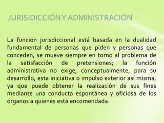 JURISIDICCIÓN Y ADMINISTRACIÓN
La función jurisdiccional está basada en la dualidad
fundamental de personas que piden y personas que
conceden, se mueve siempre en torno al problema de
la satisfacción de pretensiones; la función
administrativa no exige, conceptualmente, para su
desarrollo, esta iniciativa o impulso exterior así misma,
ya que puede obtener la realización de sus fines
mediante una conducta espontánea y oficiosa de los
órganos a quienes está encomendada.