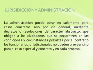 JURISIDICCIÓNY ADMINISTRACIÓN
La administración puede obrar no solamente para
casos concretos sino por vía general, mediante
decretos o resoluciones de carácter abstracto, que
obligan a los ciudadanos que se encuentren en las
condiciones y circunstancias previstas por el contrario
los funcionarios jurisdiccionales no pueden proveer sino
para el caso especial y concreto y en cada proceso.
