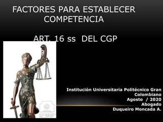 FACTORES PARA ESTABLECER
COMPETENCIA
ART. 16 ss DEL CGP
Institución Universitaria Politécnico Gran
Colombiano
Agosto / 2020
Abogado
Duqueiro Moncada A.
 