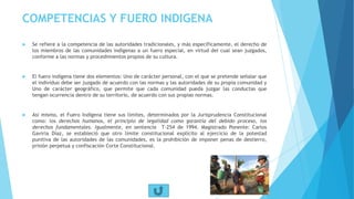 COMPETENCIAS Y FUERO INDIGENA
 Se refiere a la competencia de las autoridades tradicionales, y más específicamente, el derecho de
los miembros de las comunidades indígenas a un fuero especial, en virtud del cual sean juzgados,
conforme a las normas y procedimientos propios de su cultura.
 El fuero indígena tiene dos elementos: Uno de carácter personal, con el que se pretende señalar que
el individuo debe ser juzgado de acuerdo con las normas y las autoridades de su propia comunidad y
Uno de carácter geográfico, que permite que cada comunidad pueda juzgar las conductas que
tengan ocurrencia dentro de su territorio, de acuerdo con sus propias normas.
 Así mismo, el Fuero Indígena tiene sus límites, determinados por la Jurisprudencia Constitucional
como: los derechos humanos, el principio de legalidad como garantía del debido proceso, los
derechos fundamentales. Igualmente, en sentencia T-254 de 1994. Magistrado Ponente: Carlos
Gaviria Díaz, se estableció que otro límite constitucional explícito al ejercicio de la potestad
punitiva de las autoridades de las comunidades, es la prohibición de imponer penas de destierro,
prisión perpetua y confiscación Corte Constitucional.
 
