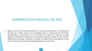 JURISDICCION ESPECIAL DE PAZ
 Según consta en los antecedentes de la norma constitucional, la jurisdicción
de paz fue creada como una vía expedita para la resolución de conflictos
individuales y comunitarios. En ella subyace el deseo de construir la paz
desde lo cotidiano, de alcanzar la convivencia pacífica a partir de una justicia
diferente a la estatal, tanto por su origen y el perfil de los operadores, como
por los fines y los mecanismos propuestos para su ejecución.
 