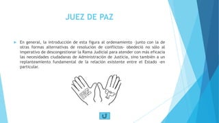 JUEZ DE PAZ
 En general, la introducción de esta figura al ordenamiento –junto con la de
otras formas alternativas de resolución de conflictos- obedeció no sólo al
imperativo de descongestionar la Rama Judicial para atender con más eficacia
las necesidades ciudadanas de Administración de Justicia, sino también a un
replanteamiento fundamental de la relación existente entre el Estado -en
particular.
 