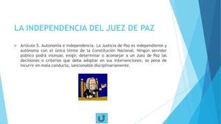 LA INDEPENDENCIA DEL JUEZ DE PAZ
 Artículo 5. Autonomía e independencia. La Justicia de Paz es independiente y
autónoma con el único límite de la Constitución Nacional. Ningún servidor
público podrá insinuar, exigir, determinar o aconsejar a un Juez de Paz las
decisiones o criterios que deba adoptar en sus intervenciones, so pena de
incurrir en mala conducta, sancionable disciplinariamente.
 