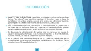INTRODUCCIÓN
 CONCEPTO DE JURISDICCION: La palabra jurisdicción proviene de las palabras
latinas “ius dicere”, que significan declarar el derecho, y por lo tanto la
jurisdicción en sentido amplio, designa a la función de administrar justicia,
para impedir la autodefensa violenta de los intereses particulares.
 Las Jurisdicciones Especiales, encuentran su fundamentos en la Constitución y
las leyes que las regulan y deben ser conocidas por la ciudadanía en general
para reconocerlas respetarlas y acudir a ellas en los casos pertinentes.
 En Colombia, la administración de justicia esta en manos de los jueces de
acuerdo con su competencias y en el marco del respeto a la diversidad étnica,
cultural y racial, se creó la Jurisdicción Especial Indígena.
 En lo referido a la Jurisdicción Especial de Paz, esta fue creada para que la
comunidad de manera activa participara en la construcción de la paz con la
solución de conflictos del diario vivir.
 