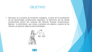OBJETIVO
 Participar en el proceso de formación ciudadana, a través de la socialización
de las denominadas jurisdicciones especiales, la diferencia con las demás
jurisdicciones dentro del contexto del Derecho Procesal Constitucional,
Quienes la administran, que temas y personas son objetos y sujetos de las
mismas y en general todas sus particularidades.
 