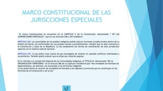 MARCO CONSTITUCIONAL DE LAS
JURISCCIONES ESPECIALES
El marco Constitucional se encuentra en el CAPITULO V de la Constitución, denominado “ DE LAS
JURISDICCIONES ESPECIALES”, que en sus artículos 246 y 247 establece:
ARTICULO 246. Las autoridades de los pueblos indígenas podrán ejercer funciones jurisdiccionales dentro de su
ámbito territorial, de conformidad con sus propias normas y procedimientos, siempre que no sean contrarios a
la Constitución y leyes de la República. La ley establecerá las formas de coordinación de esta jurisdicción
especial con el sistema judicial nacional.
ARTICULO 247. La ley podrá crear jueces de paz encargados de resolver en equidad conflictos individuales y
comunitarios. También podrá ordenar que se elijan por votación popular.
En lo referido a la Jurisdicción Especial de las Comunidades Indigenas, el TITULO XI, denominado “DE LA
ORGANIZACION TERRITORIAL” en el Artículo 286 de su Capitulo I estableció que “Son entidades territoriales los
departamentos, los distritos, los municipios y los territorios indígenas.
La ley podrá darles el carácter de entidades territoriales a las regiones y provincias que se constituyan en los
términos de la Constitución y de la ley”
 