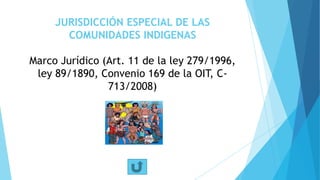 JURISDICCIÓN ESPECIAL DE LAS
COMUNIDADES INDIGENAS
Marco Jurídico (Art. 11 de la ley 279/1996,
ley 89/1890, Convenio 169 de la OIT, C-
713/2008)
 