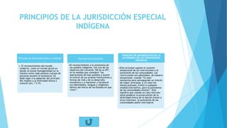 PRINCIPIOS DE LA JURISDICCIÓN ESPECIAL
INDÍGENA
Principio de diversidad étnica y cultural:
•: El reconocimiento del mundo
moderno, como un mundo plural en
donde no existe homogeneidad en la
manera como cada persona o grupo de
personas asumen la existencia, ha
dado lugar a la adopción del principio
del respeto a la diversidad étnica y
cultural (Art. 7 C.P)
Principio de autonomía
•El reconocimiento a la autonomía de
los pueblos indígenas, fue uno de los
objetivos del Convenio 169 de la OIT,
en la medida que consideró “las
aspiraciones de esos pueblos a asumir
el control de sus propias instituciones y
formas de vida y de su desarrollo
económico y a mantener y fortalecer
sus identidades, lenguas y religiones,
dentro del marco de los Estados en que
viven”.
PRINCIPIO DE MAXIMIZACION DE LA
AUTONOMIA DE LAS COMUNIDADES
INDIGENAS
•Este principio supone el carácter
excepcional de las restricciones a la
autonomía de las comunidades: Las
restricciones son admisibles, de manera
excepcional, cuando “(i) sean
necesarias para salvaguardar un interés
de mayor jerarquía; y (ii) sean las
menos gravosas, frente a cualquier
medida alternativa, para la autonomía
de las comunidades étnicas”. Esto
significa que cuando un caso concreto
exija ponderar la preservación de la
diversidad étnica de la Nación frente a
otros intereses, la autonomía de las
comunidades podrá restringirse
 