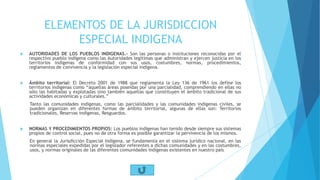 ELEMENTOS DE LA JURISDICCION
ESPECIAL INDIGENA
 AUTORIDADES DE LOS PUEBLOS INDIGENAS.- Son las personas o instituciones reconocidas por el
respectivo pueblo indígena como las Autoridades legítimas que administran y ejercen justicia en los
territorios indígenas de conformidad con sus usos, costumbres, normas, procedimientos,
reglamentos de convivencia y la legislación especial indígena.
 Ámbito territorial: El Decreto 2001 de 1988 que reglamenta la Ley 136 de 1961 los define los
territorios indígenas como “aquellas áreas poseídas por una parcialidad, comprendiendo en ellas no
sólo las habitadas y explotadas sino también aquellas que constituyen el ámbito tradicional de sus
actividades económicas y culturales.”
Tanto las comunidades indígenas, como las parcialidades y las comunidades indígenas civiles, se
pueden organizan en diferentes formas de ámbito territorial, algunas de ellas son: Territorios
tradicionales, Reservas indígenas, Resguardos.
 NORMAS Y PROCEDIMIENTOS PROPIOS: Los pueblos indígenas han tenido desde siempre sus sistemas
propios de control social, pues no de otra forma es posible garantizar la pervivencia de los mismos.
En general la Jurisdicción Especial Indígena, se fundamenta en el sistema jurídico nacional, en las
normas especiales expedidas por el legislador referentes a dichas comunidades y en las costumbres,
usos, y normas originales de las diferentes comunidades indígenas existentes en nuestro país
 