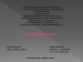 REPÙBLICA BOLIVARIANA DE VENEZUELA
A.C. DE ESTUDIOS SUPERIORES GERENCIALES
CORPORATIVOS
VALLES DEL TUY
UNIVERSIDAD BICENTENARIA DE ARAGUA
CENTRO REGIONAL DE APOYO TECNOLÓGICO
VALLES DEL TUY (CREATEC)
CARRERA:DERECHO TRIMESTRE: 8º
UNIDAD CURRICULAR: DERECHO MERCANTIL II
JURISDICCIÓN MERCANTIL
FACILITADOR:
ABG. JOSÉ A. MALO
PARTICIPANTE:
MARIA E. TORRES E
C.I.V. Nº 19.028.280
CHARALLAVE, MARZO 2020
 