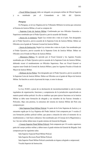 103
- Fiscal Militar General: debe ser abogado con jerarquía militar de Oficial Superior
y es nombrado por el Comandante en Jefe del Ejército.
Paraguay
En Paraguay, es la Ley Orgánica de los Tribunales Militares la norma que estructura
al Sistema de Justicia Militar, el cual se compone de:
- Suprema Corte de Justicia Militar: Conformada por tres Oficiales Generales o
Superiores nombrados por el Poder Ejecutivo, previo acuerdo del Senado.
- Jueces de 1a instancia: Según Ley existen dos o más en el país. Son designados
por el Poder Ejecutivo, previo acuerdo de la Suprema Corte de Justicia Militar. Deben ser
Oficiales con el grado de Teniente Coronel de Justicia Militar.
- Jueces de Instrucción: Según Ley existen dos o más en el país. Son nombrados por
el Poder Ejecutivo, previo acuerdo de la Suprema Corte de Justicia Militar. Deben ser
Oficiales con el Grado de Mayor de Justicia Militar.
- Ministerio Público: Es ejercido por el Fiscal General y los Agentes Fiscales
nombrados por el Poder Ejecutivo previo acuerdo de la Suprema Corte de Justicia Militar,
debiendo recaer el nombramiento en Oficiales Superiores. Para ser Fiscal General se
requiere tener Grado de Coronel de Justicia Militar y para los Agentes Fiscales el Grado de
Mayor de Justicia Militar.
- Defensor de los Pobres: Son designados por el Poder Ejecutivo, previo acuerdo de
la Suprema Corte de Justicia Militar. Deben ser Oficiales con el grado de Mayor de Justicia
Militar. Su función es asistir al personal de tropa, si estos lo desean.
Perú
La Ley 28.665, a pesar de su declaración de inconstitucionalidad es aún la norma
reguladora de organización, funciones y competencias de la jurisdicción especializada en
materia penal militar policial. En ella se establece que para ejercer funciones en la Justicia
Militar se debe tener formación de abogado y ser miembro de las Fuerzas Armadas o
Policiales. Bajo esta premisa, la estructura del sistema de Justicia Militar del Perú esta
compuesta por:
- Sala Suprema Penal Militar Policial. Es parte de la Corte Suprema de Justicia y se
encuentra regida por la Ley Orgánica del Poder Judicial. Está compuesta por 5 vocales (3
con formación jurídico policial militar, que pasan a situación de retiro al momento de su
nombramiento y 2 del fuero ordinario). Son nombrados por el Consejo de la Magistratura y
los 3 de raíz militar deben tener el grado mínimo de General de Brigada.
- Consejo Superior Penal Militar Policial. Está compuesto por 10 vocales superiores
parte del cuerpo jurídico militar y deben tener el grado mínimo de General de Brigada. Está
compuesto por las siguientes salas:
Sala Superior Especial Penal Militar Policial.
Sala Superior Revisora Penal Militar Policial.
Sala Superior Penal Militar Policial constituida en órgano colegiado o unipersonal.
Vocalía Superior de Instrucción.
 