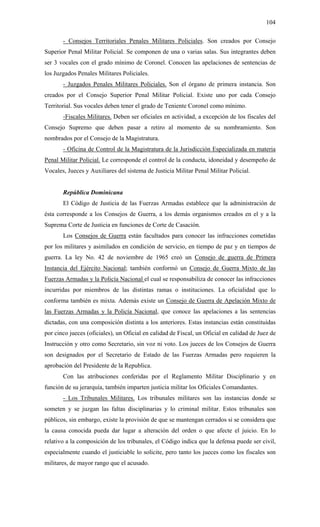 104
- Consejos Territoriales Penales Militares Policiales. Son creados por Consejo
Superior Penal Militar Policial. Se componen de una o varias salas. Sus integrantes deben
ser 3 vocales con el grado mínimo de Coronel. Conocen las apelaciones de sentencias de
los Juzgados Penales Militares Policiales.
- Juzgados Penales Militares Policiales. Son el órgano de primera instancia. Son
creados por el Consejo Superior Penal Militar Policial. Existe uno por cada Consejo
Territorial. Sus vocales deben tener el grado de Teniente Coronel como mínimo.
-Fiscales Militares. Deben ser oficiales en actividad, a excepción de los fiscales del
Consejo Supremo que deben pasar a retiro al momento de su nombramiento. Son
nombrados por el Consejo de la Magistratura.
- Oficina de Control de la Magistratura de la Jurisdicción Especializada en materia
Penal Militar Policial. Le corresponde el control de la conducta, idoneidad y desempeño de
Vocales, Jueces y Auxiliares del sistema de Justicia Militar Penal Militar Policial.
República Dominicana
El Código de Justicia de las Fuerzas Armadas establece que la administración de
ésta corresponde a los Consejos de Guerra, a los demás organismos creados en el y a la
Suprema Corte de Justicia en funciones de Corte de Casación.
Los Consejos de Guerra están facultados para conocer las infracciones cometidas
por los militares y asimilados en condición de servicio, en tiempo de paz y en tiempos de
guerra. La ley No. 42 de noviembre de 1965 creó un Consejo de guerra de Primera
Instancia del Ejército Nacional; también conformó un Consejo de Guerra Mixto de las
Fuerzas Armadas y la Policía Nacional el cual se responsabiliza de conocer las infracciones
incurridas por miembros de las distintas ramas o instituciones. La oficialidad que lo
conforma también es mixta. Además existe un Consejo de Guerra de Apelación Mixto de
las Fuerzas Armadas y la Policía Nacional, que conoce las apelaciones a las sentencias
dictadas, con una composición distinta a los anteriores. Estas instancias están constituidas
por cinco jueces (oficiales), un Oficial en calidad de Fiscal, un Oficial en calidad de Juez de
Instrucción y otro como Secretario, sin voz ni voto. Los jueces de los Consejos de Guerra
son designados por el Secretario de Estado de las Fuerzas Armadas pero requieren la
aprobación del Presidente de la Republica.
Con las atribuciones conferidas por el Reglamento Militar Disciplinario y en
función de su jerarquía, también imparten justicia militar los Oficiales Comandantes.
- Los Tribunales Militares. Los tribunales militares son las instancias donde se
someten y se juzgan las faltas disciplinarias y lo criminal militar. Estos tribunales son
públicos, sin embargo, existe la provisión de que se mantengan cerrados si se considera que
la causa conocida pueda dar lugar a alteración del orden o que afecte el juicio. En lo
relativo a la composición de los tribunales, el Código indica que la defensa puede ser civil,
especialmente cuando el justiciable lo solicite, pero tanto los jueces como los fiscales son
militares, de mayor rango que el acusado.
 